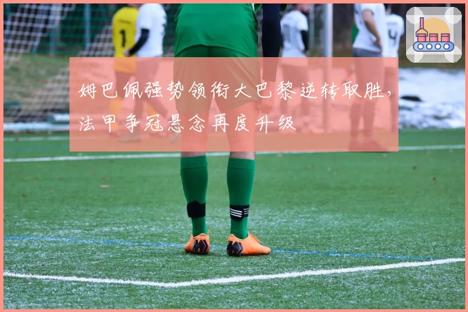 姆巴佩强势领衔大巴黎逆转取胜，法甲争冠悬念再度升级