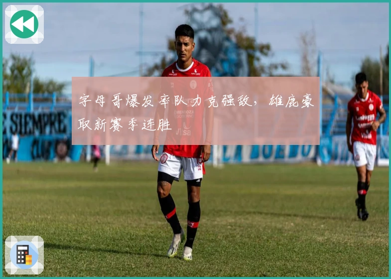 字母哥爆发率队力克强敌，雄鹿豪取新赛季连胜