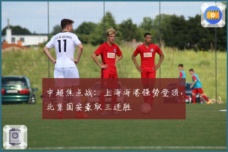 中超焦点战：上海海港强势登顶，北京国安豪取三连胜