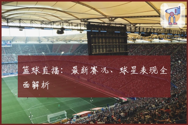 篮球直播：最新赛况、球星表现全面解析