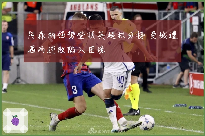 阿森纳强势登顶英超积分榜 曼城遭遇两连败陷入困境