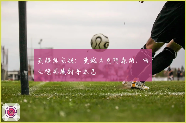 英超焦点战：曼城力克阿森纳，哈兰德再展射手本色