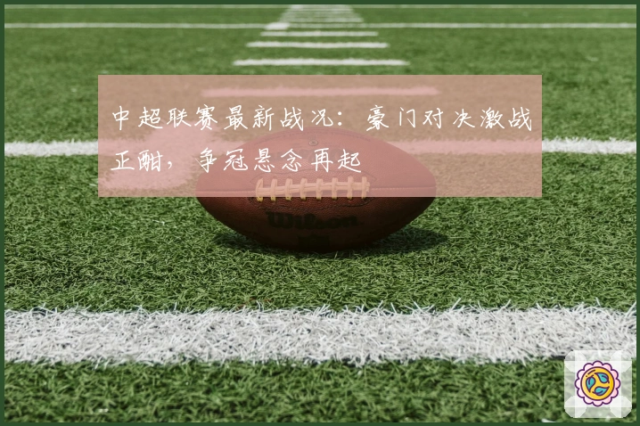 中超联赛最新战况：豪门对决激战正酣，争冠悬念再起