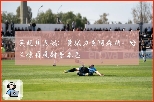 英超焦点战：曼城力克阿森纳，哈兰德再展射手本色