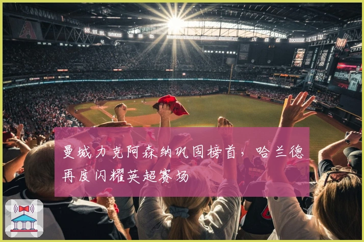 曼城力克阿森纳巩固榜首，哈兰德再度闪耀英超赛场