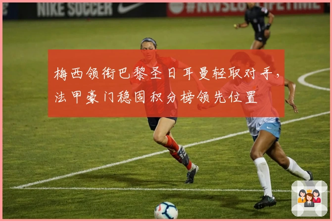 梅西领衔巴黎圣日耳曼轻取对手，法甲豪门稳固积分榜领先位置