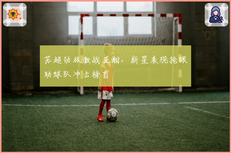 苏超劲旅激战正酣，新星表现抢眼助球队冲击榜首