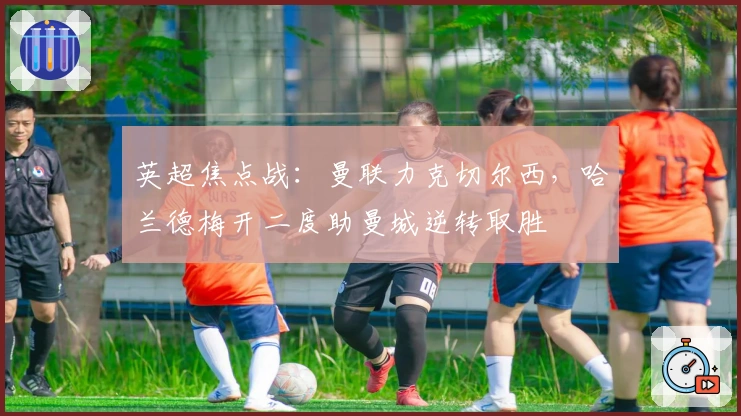 英超焦点战:曼联力克切尔西,哈兰德梅开二度助曼城逆转取胜