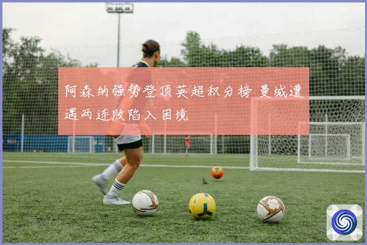 阿森纳强势登顶英超积分榜 曼城遭遇两连败陷入困境